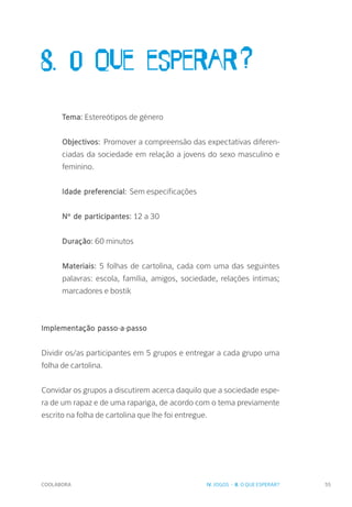 COOLABORA 55
8. O que esperar?
Tema: Estereótipos de género
Objectivos: Promover a compreensão das expectativas diferen-
ciadas da sociedade em relação a jovens do sexo masculino e
feminino.
Idade preferencial: Sem especificações
Nº de participantes: 12 a 30
Duração: 60 minutos
Materiais: 5 folhas de cartolina, cada com uma das seguintes
palavras: escola, família, amigos, sociedade, relações íntimas;
marcadores e bostik
Implementação passo-a-passo
Dividir os/as participantes em 5 grupos e entregar a cada grupo uma
folha de cartolina.
Convidar os grupos a discutirem acerca daquilo que a sociedade espe-
ra de um rapaz e de uma rapariga, de acordo com o tema previamente
escrito na folha de cartolina que lhe foi entregue.
IV. JOGOS - 8. O QUE ESPERAR?
 
