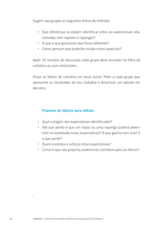56		 COOLKIT : JOGOS PARA A NÃO-VIOLÊNCIA E IGUALDADE DE GÉNERO
Sugerir aos grupos as seguintes linhas de reflexão:
•	 Que diferenças se podem identificar entre as expectativas rela-
cionadas com rapazes e raparigas?
•	 O que é que gostariam que fosse diferente?
•	 Como pensam que poderão mudar esses aspectos?
Após 10 minutos de discussão cada grupo deve escrever na folha de
cartolina as suas conclusões.
Afixar as folhas de cartolina em local visível. Pedir a cada grupo que
apresente os resultados do seu trabalho e dinamizar um debate em
plenário.
Proposta de tópicos para debate:
•	 Qual a origem das expectativas identificadas?
•	 Até que ponto é que um rapaz ou uma rapariga poderá preen-
cher na totalidade estas expectativas? O que ganha com isso? E
o que perde?
•	 Quem contribui e reforça estas expectativas?
•	 Como é que nós próprios poderemos contribuir para as alterar?
_
 