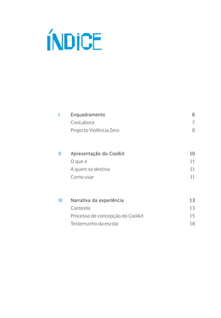 I	 Enquadramento 6
		 CooLabora 7
		 Projecto Violência Zero 8
II	 Apresentação do Coolkit 10
		 O que é 11
		 A quem se destina 11
		 Como usar 11
III	 Narrativa da experiência 13
		 Contexto 13
		 Processo de concepção do Coolkit 15
		 Testemunho da escola 18
Índice
 