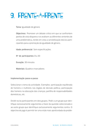 COOLABORA 59
9. FRENTE-A-FRENTE
Tema: Igualdade de género
Objectivos: Promover um debate crítico em que se confrontem
pontos de vista díspares e se analisem as diferentes vertentes de
uma problemática, tendo em vista a sensibilização dos/as parti-
cipantes para a promoção da igualdade de género.
Idade preferencial: Sem especificações
Nº de participantes: 8 a 30
Duração: 30 minutos
Materiais: Quadro e marcadores
Implementação passo-a-passo
Seleccionar o tema da actividade. Exemplos: participação equilibrada
de homens e mulheres nos órgãos de decisão política; participação
dos homens na educação das crianças; partilha de responsabilidades
domésticas, etc.
Dividir os/as participantes em dois grupos. Pedir a um grupo que iden-
tifique exclusivamente argumentos a favor da questão seleccionada e
ao outro grupo que identifique exclusivamente argumentos contra. O
objectivo do jogo é permitir ter uma visão mais aprofundada da proble-
IV. JOGOS - 9. FRENTE-A-FRENTE
 