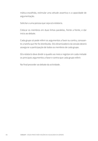 60		 COOLKIT : JOGOS PARA A NÃO-VIOLÊNCIA E IGUALDADE DE GÉNERO
mática escolhida, estimular uma atitude assertiva e a capacidade de
argumentação.
Solicitar a uma pessoa que seja o/a relator/a.
Colocar os membros em duas linhas paralelas, frente a frente, e dar
início ao debate.
Cada grupo só pode referir os argumentos a favor ou contra, consoan-
te a tarefa que lhe foi distribuída. O/a dinamizador/a da sessão deverá
assegurar a participação de todos os membros de cada grupo.
O/a relator/a deve dividir o quadro ao meio e registar em cada metade
os principais argumentos a favor e contra que cada grupo referir.
No final proceder ao debate da actividade.
 