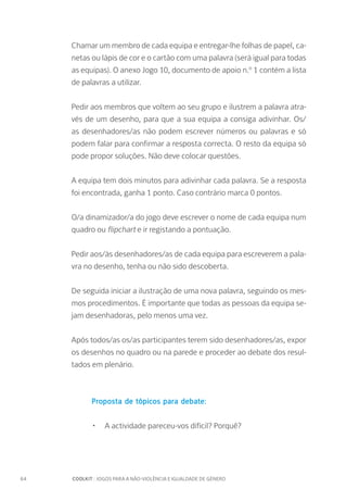 64		 COOLKIT : JOGOS PARA A NÃO-VIOLÊNCIA E IGUALDADE DE GÉNERO
Chamar um membro de cada equipa e entregar-lhe folhas de papel, ca-
netas ou lápis de cor e o cartão com uma palavra (será igual para todas
as equipas). O anexo Jogo 10, documento de apoio n.º 1 contém a lista
de palavras a utilizar.
Pedir aos membros que voltem ao seu grupo e ilustrem a palavra atra-
vés de um desenho, para que a sua equipa a consiga adivinhar. Os/
as desenhadores/as não podem escrever números ou palavras e só
podem falar para confirmar a resposta correcta. O resto da equipa só
pode propor soluções. Não deve colocar questões.
A equipa tem dois minutos para adivinhar cada palavra. Se a resposta
foi encontrada, ganha 1 ponto. Caso contrário marca 0 pontos.
O/a dinamizador/a do jogo deve escrever o nome de cada equipa num
quadro ou flipchart e ir registando a pontuação.
Pedir aos/às desenhadores/as de cada equipa para escreverem a pala-
vra no desenho, tenha ou não sido descoberta.
De seguida iniciar a ilustração de uma nova palavra, seguindo os mes-
mos procedimentos. É importante que todas as pessoas da equipa se-
jam desenhadoras, pelo menos uma vez.
Após todos/as os/as participantes terem sido desenhadores/as, expor
os desenhos no quadro ou na parede e proceder ao debate dos resul-
tados em plenário.
Proposta de tópicos para debate:
•	 A actividade pareceu-vos difícil? Porquê?
 