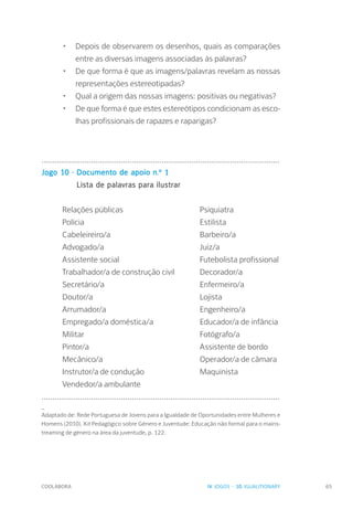 COOLABORA 65
•	 Depois de observarem os desenhos, quais as comparações
entre as diversas imagens associadas às palavras?
•	 De que forma é que as imagens/palavras revelam as nossas
representações estereotipadas?
•	 Qual a origem das nossas imagens: positivas ou negativas?
•	 De que forma é que estes estereótipos condicionam as esco-
lhas profissionais de rapazes e raparigas?
...............................................................................................................
Jogo 10 - Documento de apoio n.º 1
		 Lista de palavras para ilustrar
Relações públicas			Psiquiatra		
Polícia					Estilista
Cabeleireiro/a				Barbeiro/a
Advogado/a				Juiz/a
Assistente social				Futebolista profissional
Trabalhador/a de construção civil	 Decorador/a
Secretário/a				Enfermeiro/a
Doutor/a					Lojista
Arrumador/a				Engenheiro/a
Empregado/a doméstica/a		 Educador/a de infância
Militar					Fotógrafo/a
Pintor/a					Assistente de bordo
Mecânico/a				Operador/a de câmara
Instrutor/a de condução			 Maquinista
Vendedor/a ambulante
...............................................................................................................
_
Adaptado de: Rede Portuguesa de Jovens para a Igualdade de Oportunidades entre Mulheres e
Homens (2010). Kit Pedagógico sobre Género e Juventude: Educação não formal para o mains-
treaming de género na área da juventude, p. 122.
IV. JOGOS - 10. IGUALITIONARY
 