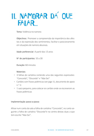 COOLABORA 67
11. Namorar dA´ que 	
	falar...
Tema: Violência no namoro
Objectivos: Promover a compreensão da importância dos afec-
tos e da expressão dos sentimentos; facilitar o posicionamento
em situações de namoro abusivas.
Idade preferencial: A partir dos 13 anos
Nº de participantes: 10 a 30
Duração: 60 minutos
Materiais:
•	 3 folhas de cartolina contendo uma das seguintes expressões:
“Concordo”, “Discordo” e “Não Sei”
•	 Cartões com frases polémicas (ver jogo 11, documento de apoio
n.º 1)
•	 1 saco pequeno, para colocar os cartões onde se escreveram as
frases polémicas
Implementação passo-a-passo
Afixar num canto da sala a folha de cartolina “Concordo”, no canto se-
guinte a folha de cartolina “Discordo”e no centro destas duas a que
tem escrito “Não Sei”.
IV. JOGOS - 11. NAMORAR DÁ QUE FALAR...
 