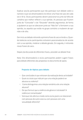 68		 COOLKIT : JOGOS PARA A NÃO-VIOLÊNCIA E IGUALDADE DE GÉNERO
Explicar aos/às participantes que irão participar num debate sobre o
namoro e que o/a dinamizador/a irá retirar uma frase do saco de cada
vez e lê-la. Os/as participantes devem posicionar-se junto da folha de
cartolina que melhor reflectir a sua opinião. As pessoas que ficarem
junto do “Concordo” e do “Discordo” deverão argumentar, de forma
a ajudarem as que se colocaram junto ao “Não Sei” a formarem a sua
opinião, ou aquelas que estão no grupo contrário a mudarem de opi-
nião e de sítio.
Dar início ao debate retirando a primeira frase do saco e lendo-a. Quan-
do todos/as os/as participantes estiverem posicionados/as de acordo
com a sua opinião, moderar o debate gerado. Em seguida, ir retirando
novas frases do saco.
Depois da discussão de diferentes frases, proceder ao debate final.
Nota: O/a dinamizador/a e os/as participantes podem sugerir frases
para debate diferentes das propostas no documento de apoio.
Proposta de tópicos para debate:
•	 Que conclusões é que retiraram da realização desta actividade?
•	 Quais os sinais que indicam que uma relação poderá ser
abusiva ou violenta?
•	 Como distinguimos uma relação romântica de uma relação
abusiva?
•	 De que forma é que a violência de género é retratada? A
violência é romantizada?
•	 Será que isto afecta o modo como os/as jovens se relacionam
com pessoas do outro sexo ou com pessoas com uma
sexualidade diferente?
 
