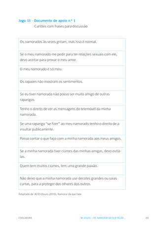 COOLABORA 69
Jogo 11 - Documento de apoio n.º 1
		 Cartões com frases para discussão
Os namorados às vezes gritam, mas isso é normal.
Se o meu namorado me pedir para ter relações sexuais com ele,
devo aceitar para provar o meu amor.
O meu namorado é só meu.
Os rapazes não mostram os sentimentos.
Se eu tiver namorada não posso ser muito amigo de outras
raparigas.
Tenho o direito de ver as mensagens do telemóvel da minha
namorada.
Se uma rapariga “se fizer” ao meu namorado tenho o direito de a
insultar publicamente.
Posso contar o que faço com a minha namorada aos meus amigos.
Se a minha namorada tiver ciúmes das minhas amigas, devo evitá-
las.
Quem tem muitos ciúmes, tem uma grande paixão.
Não deixo que a minha namorada use decotes grandes ou saias
curtas, para a proteger dos olhares dos outros.
_
Adaptado de: ACES Douro (2010). Namorar dá que falar.
IV. JOGOS - 11. NAMORAR DÁ QUE FALAR...
 