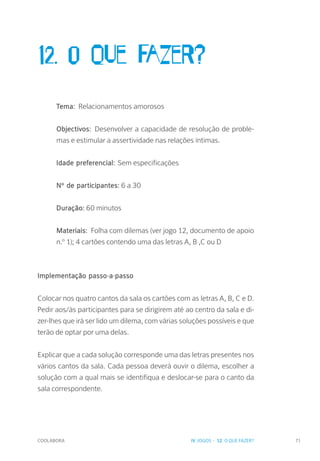 COOLABORA 71
12. O que fazer?
Tema: Relacionamentos amorosos
Objectivos: Desenvolver a capacidade de resolução de proble-
mas e estimular a assertividade nas relações íntimas.
Idade preferencial: Sem especificações
Nº de participantes: 6 a 30
Duração: 60 minutos
Materiais: Folha com dilemas (ver jogo 12, documento de apoio
n.º 1); 4 cartões contendo uma das letras A, B ,C ou D
Implementação passo-a-passo
Colocar nos quatro cantos da sala os cartões com as letras A, B, C e D.
Pedir aos/às participantes para se dirigirem até ao centro da sala e di-
zer-lhes que irá ser lido um dilema, com várias soluções possíveis e que
terão de optar por uma delas.
Explicar que a cada solução corresponde uma das letras presentes nos
vários cantos da sala. Cada pessoa deverá ouvir o dilema, escolher a
solução com a qual mais se identifiqua e deslocar-se para o canto da
sala correspondente.
IV. JOGOS - 12. O QUE FAZER?
 