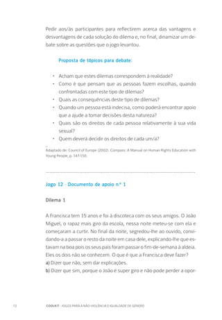72		 COOLKIT : JOGOS PARA A NÃO-VIOLÊNCIA E IGUALDADE DE GÉNERO
Pedir aos/às participantes para reflectirem acerca das vantagens e
desvantagens de cada solução do dilema e, no final, dinamizar um de-
bate sobre as questões que o jogo levantou.
	 Proposta de tópicos para debate:
•	 Acham que estes dilemas correspondem à realidade?
•	 Como é que pensam que as pessoas fazem escolhas, quando
confrontadas com este tipo de dilemas?
•	 Quais as consequências deste tipo de dilemas?
•	 Quando um pessoa está indecisa, como poderá encontrar apoio
que a ajude a tomar decisões desta natureza?
•	 Quais são os direitos de cada pessoa relativamente à sua vida
sexual?
•	 Quem deverá decidir os direitos de cada um/a?
_
Adaptado de: Council of Europe (2002). Compass: A Manual on Human Rights Education with
Young People, p. 147-150.
...............................................................................................................
Jogo 12 - Documento de apoio n.º 1
Dilema 1
A Francisca tem 15 anos e foi à discoteca com os seus amigos. O João
Miguel, o rapaz mais giro da escola, nessa noite meteu-se com ela e
começaram a curtir. No final da noite, segredou-lhe ao ouvido, convi-
dando-a a passar o resto da noite em casa dele, explicando-lhe que es-
tavam na boa pois os seus pais foram passar o fim-de-semana à aldeia.
Eles os dois não se conhecem. O que é que a Francisca deve fazer?
a) Dizer que não, sem dar explicações.
b) Dizer que sim, porque o João é super giro e não pode perder a opor-
 