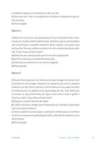 COOLABORA 73
tunidade de passar uns momentos a sós com ele.
c) Dizer que sim, mas na condição de se fazerem acompanhar por ou-
tras pessoas.
d) Outra opção.
Dilema 2
A Maria tem 14 anos e está apaixonada. O seu namorado sente o mes-
mo por ela. Estão juntos há dois meses. Acontece que os pais da Maria
são muçulmanos e quando souberem desta relação, vão querer que
ela termine. Por isso, a Maria encontra-se com o namorado às escondi-
das. O que é que ela deve fazer?
a) Deixar de ver a pessoa pela qual se encontra apaixonada.
b) Levá-lo a sua casa e apresentá-lo aos pais.
c) Continuar a encontrar-se com ele em segredo.
d) Outra opção.
Dilema 3
O Paulo é homossexual no entanto nunca teve coragem de contar nem
à família nem aos amigos. Gosta de um rapaz da sua turma e adorava
namorar com ele. Porém não faz a mínima ideia se esse rapaz também
é homossexual e se poderá estar apaixonado por ele. Tem medo que
se revelar os seus entimentos ao rapaz, este conte a toda a gente e
faça troça dele. O que deve o Paulo fazer?
a) Esquecer a ideia e desistir do rapaz.
b) Contar aos pais e amigos que é homossexual, convidar o rapaz para
sair e ver o que acontece.
c) Tentar aproximar-se do rapaz e conhecê-lo melhor para se certificar
se ele é homossexual e poderá gostar dele, antes de lhe revelar os seus
sentimentos.
d) Outra opção.
IV. JOGOS - 12. O QUE FAZER?
 