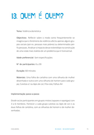 COOLABORA 75
13. Quem é quem?
Tema: Violência doméstica
Objectivos: Reflectir sobre o modo como frequentemente se
imagina que o fenómeno da violência afecta apenas alguns gru-
pos sociais (por ex. pessoas mais pobres) ou determinados per-
fis pessoais. Analisar o impacto desse estereótipo na construção
de uma visão mais realista de um problema que é transversal.
Idade preferencial: Sem especificações
Nº de participantes: 6 a 30
Duração: 60 minutos
Materiais: Uma folha de cartolina com uma silhueta de mulher
desenhada e outra com uma silhueta de homem para cada gru-
po; Canetas e/ ou lápis de cor; Fita-cola; Folhas A4
Implementação passo-a-passo
Dividir os/as participantes em grupos mistos (rapazes e raparigas) com
3 a 6 membros. Fornecer a cada grupo canetas ou lápis de cor e as
duas folhas de cartolina, com as silhuetas de homem e de mulher de-
senhadas.
IV. JOGOS - 13. QUEM É QUEM?
 