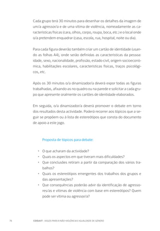 76		 COOLKIT : JOGOS PARA A NÃO-VIOLÊNCIA E IGUALDADE DE GÉNERO
Cada grupo terá 30 minutos para desenhar os detalhes da imagem de
um/a agressor/a e de uma vítima de violência, nomeadamente as ca-
racterísticas físicas (cara, olhos, corpo, roupa, boca, etc.) e o local onde
o/a pretendem enquadrar (casa, escola, rua, hospital, noite ou dia).
Para cada figura deverão também criar um cartão de identidade (usan-
do as folhas A4), onde serão definidas as características da pessoa:
idade, sexo, nacionalidade, profissão, estado civil, origem socioeconó-
mica, habilitações escolares, características físicas, traços psicológi-
cos, etc.
Após os 30 minutos o/a dinamizador/a deverá expor todas as figuras
trabalhadas, afixando-as no quadro ou na parede e solicitar a cada gru-
po que apresente oralmente os cartões de identidade elaborados.
Em seguida, o/a dinamizador/a deverá promover o debate em torno
dos resultados desta actividade. Poderá recorrer aos tópicos que a se-
guir se propõem ou à lista de estereótipos que consta do documento
de apoio a este jogo.
Proposta de tópicos para debate:
•	 O que acharam da actividade?
•	 Quais os aspectos em que tiveram mais dificuldades?
•	 Que conclusões retiram a partir da comparação dos vários tra-
balhos?
•	 Quais os estereótipos emergentes dos trabalhos dos grupos e
das apresentações?
•	 Que consequências poderão advir da identificação de agresso-
res/as e vítimas de violência com base em estereótipos? Quem
pode ser vítima ou agressor/a?
 