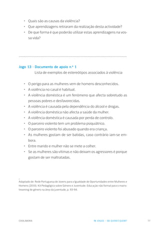 COOLABORA 77
•	 Quais são as causas da violência?
•	 Que aprendizagens retiraram da realização desta actividade?
•	 De que forma é que poderão utilizar estas aprendizagens na vos-
sa vida?
...............................................................................................................
Jogo 13 - Documento de apoio n.º 1
	 Lista de exemplos de estereótipos associados à violência
•	 O perigo para as mulheres vem de homens desconhecidos.
•	 A violência no casal é habitual.
•	 A violência doméstica é um fenómeno que afecta sobretudo as
pessoas pobres e desfavorecidas.
•	 A violência é causada pela dependência do álcool e drogas.
•	 A violência doméstica não afecta a saúde da mulher.
•	 A violência doméstica é causada por perda de controlo.
•	 O parceiro violento tem um problema psiquiátrico.
•	 O parceiro violento foi abusado quando era criança.
•	 As mulheres gostam de ser batidas, caso contrário iam-se em-
bora.
•	 Entre marido e mulher não se mete a colher.
•	 Se as mulheres são vítimas e não deixam os agressores é porque
gostam de ser maltratadas.
_
Adaptado de: Rede Portuguesa de Jovens para a Igualdade de Oportunidades entre Mulheres e
Homens (2010). Kit Pedagógico sobre Género e Juventude. Educação não formal para o mains-
treaming de género na área da juventude, p. 93-94.
IV. JOGOS - 13. QUEM É QUEM?
 