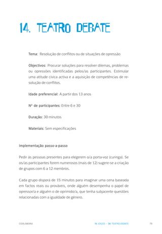 COOLABORA 79
14. Teatro Debate
Tema: Resolução de conflitos ou de situações de opressão
Objectivos: Procurar soluções para resolver dilemas, problemas
ou opressões identificadas pelos/as participantes. Estimular
uma atitude cívica activa e a aquisição de competências de re-
solução de conflitos.
Idade preferencial: A partir dos 13 anos
Nº de participantes: Entre 6 e 30
Duração: 30 minutos
Materiais: Sem especificações
Implementação passo-a-passo
Pedir às pessoas presentes para elegerem o/a porta-voz (curinga). Se
os/as participantes forem numerosos (mais de 12) sugere-se a criação
de grupos com 6 a 12 membros.
Cada grupo disporá de 15 minutos para imaginar uma cena baseada
em factos reais ou prováveis, onde alguém desempenha o papel de
opressor/a e alguém o de oprimido/a, que tenha subjacente questões
relacionadas com a igualdade de género.
IV. JOGOS - 14. TEATRO DEBATE
 