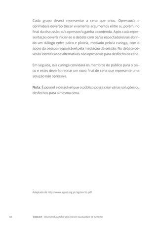 80		 COOLKIT : JOGOS PARA A NÃO-VIOLÊNCIA E IGUALDADE DE GÉNERO
Cada grupo deverá representar a cena que criou. Opressor/a e
oprimido/a deverão trocar vivamente argumentos entre si, porém, no
final da discussão, o/a opressor/a ganha a contenda. Após cada repre-
sentação deverá iniciar-se o debate com os/as espectadores/as abrin-
do um diálogo entre palco e plateia, mediado pelo/a curinga, com o
apoio da pessoa responsável pela mediação da sessão. No debate de-
verão identificar-se alternativas não opressivas para desfecho da cena.
Em seguida, o/a curinga convidará os membros do público para o pal-
co e estes deverão recriar um novo final de cena que represente uma
solução não opressiva.
Nota: É possíel e desejável que o público possa criar várias soluções ou
desfechos para a mesma cena.
_
Adaptado de http://www.ajpaz.org.pt/agitan/to.pdf
 
