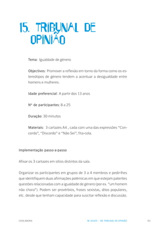 COOLABORA 83
15. Tribunal de
	OpiniÃo
Tema: Igualdade de género
Objectivos: Promover a reflexão em torno da forma como os es-
tereótipos de género tendem a acentuar a desigualdade entre
homens e mulheres.
Idade preferencial: A partir dos 13 anos
Nº de participantes: 8 a 25
Duração: 30 minutos
Materiais: 3 cartazes A4 , cada com uma das expressões “Con-
cordo”, “Discordo” e “Não Sei”; fita-cola.
Implementação passo-a-passo
Afixar os 3 cartazes em sítios distintos da sala.
Organizar os participantes em grupos de 3 a 4 membros e pedir-lhes
que identifiquem duas afirmações polémicas em que estejam patentes
questões relacionadas com a igualdade de género (por ex. ”um homem
não chora”). Podem ser provérbios, frases sexistas, ditos populares,
etc. desde que tenham capacidade para suscitar reflexão e discussão.
IV. JOGOS - 15. TRIBUNAL DE OPINIÃO
 