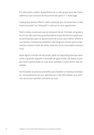 84		 COOLKIT : JOGOS PARA A NÃO-VIOLÊNCIA E IGUALDADE DE GÉNERO
Em alternativa, podem disponibilizar-se a cada grupo duas das frases
polémicas que constam do documento de apoio nº 1 deste jogo.
Cada grupo deverá reflectir sobre a posição que irá tomar face a cada
frase (concordo” ou “discordo”) e elencar os seus argumentos.
Pedir a todas as pessoas que se coloquem de pé. Convidar um grupo a
ler em voz alta a primeira questão polémica que identificou e pedir aos/
às participantes para se aproximarem do cartaz que melhor reflecte a
sua opinião. Cada pessoa poderá mudar de grupo sempre que os argu-
mentos a façam mudar de ideias, devendo nesse caso explicar porque
o faz.
Após alguns minutos de discussão, pedir ao segundo grupo que apre-
sente a questão seguinte e proceder de igual modo, até todos os gru-
pos terem apresentado as suas duas questões e estas terem sido de-
batidas.
No final pedir às pessoas presentes para fazerem um balanço do deba-
te, nomeadamente do que aprenderam e das dificuldades que senti-
ram ao escutar opiniões contrárias às suas.
 