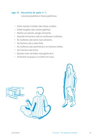 COOLABORA 85
Jogo 15 - Documento de apoio n.º 1
		 Lista de provérbios e frases polémicas
•	 Entre marido e mulher não metas a colher.
•	 Onde há galos não cantam galinhas.
•	 Mulher ao volante, perigo constante.
•	 Quando há homens não se confessam mulheres.
•	 As mulheres são seres mais sensíveis.
•	 Os homens são o sexo forte.
•	 As mulheres são cozinheiras e os homens chefes.
•	 Um homem não chora.
•	 Quanto mais me bates mais gosto de ti.
•	 O homem na praça e a mulher em casa.
IV. JOGOS - 15. TRIBUNAL DE OPINIÃO
 