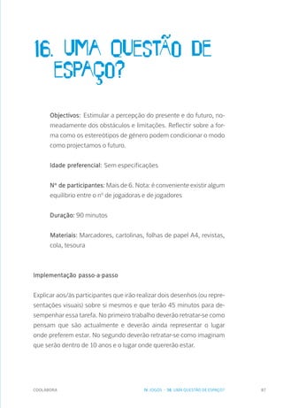 COOLABORA 87
16. Uma questÃo de 		
	espaço?
Objectivos: Estimular a percepção do presente e do futuro, no-
meadamente dos obstáculos e limitações. Reflectir sobre a for-
ma como os estereótipos de género podem condicionar o modo
como projectamos o futuro.
Idade preferencial: Sem especificações
Nº de participantes: Mais de 6. Nota: é conveniente existir algum
equilíbrio entre o nº de jogadoras e de jogadores
Duração: 90 minutos
Materiais: Marcadores, cartolinas, folhas de papel A4, revistas,
cola, tesoura
Implementação passo-a-passo
Explicar aos/às participantes que irão realizar dois desenhos (ou repre-
sentações visuais) sobre si mesmos e que terão 45 minutos para de-
sempenhar essa tarefa. No primeiro trabalho deverão retratar-se como
pensam que são actualmente e deverão ainda representar o lugar
onde preferem estar. No segundo deverão retratar-se como imaginam
que serão dentro de 10 anos e o lugar onde quererão estar.
IV. JOGOS - 16. UMA QUESTÃO DE ESPAÇO?
 