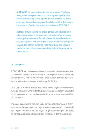 COOLABORA 7
O COOLKIT foi concebido no âmbito do projecto "Violência
Zero", financiado pela medida 7.3 do Programa Operacional
Potencial Humano (POPH), a partir de uma experiência-piloto
desenvolvida pela CooLabora na Escola Secundária Quinta das
Palmeiras, na Covilhã, durante o ano lectivo de 2010/2011.
Pretende ser um recurso ao dispor de todos os educadores e
educadoras, sejam professores/as, formadores/as, animado-
res/as, pais e mães ou voluntários/as em actividades educati-
vas, para abordar com jovens temáticas fundamentais do ponto
de vista dos direitos humanos e contribuir para o desenvolvi-
mento de uma cultura promotora da igualdade de género e da
não-violência.
I.1. Coolabora
A COOLABORA é uma cooperativa de consultoria e intervenção social,
com sede na Covilhã. A sua área de actuação prioritária é o distrito de
Castelo Branco, embora no âmbito da prestação de serviços de consul-
toria, a sua acção se alargue a toda a região Centro.
Uma das características mais distintivas desta organização reside no
facto de equilibrar uma vertente de intervenção social com uma outra
de prestação de serviços, cuja articulação reforça a sua sustentabilida-
de financeira.
Enquanto cooperativa, assume como missão contribuir para o desen-
volvimento das pessoas, das organizações e do território, através de
estratégias inovadoras de promoção da igualdade de oportunidades,
da participação cívica, da educação e formação e da inclusão social.
I. ENQUADRAMENTO
 
