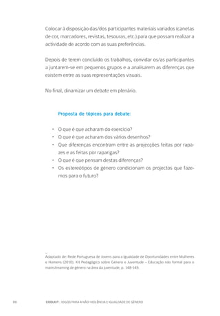 88		 COOLKIT : JOGOS PARA A NÃO-VIOLÊNCIA E IGUALDADE DE GÉNERO
Colocar à disposição das/dos participantes materiais variados (canetas
de cor, marcadores, revistas, tesouras, etc.) para que possam realizar a
actividade de acordo com as suas preferências.
Depois de terem concluído os trabalhos, convidar os/as participantes
a juntarem-se em pequenos grupos e a analisarem as diferenças que
existem entre as suas representações visuais.
No final, dinamizar um debate em plenário.
Proposta de tópicos para debate:
•	 O que é que acharam do exercício?
•	 O que é que acharam dos vários desenhos?
•	 Que diferenças encontram entre as projecções feitas por rapa-
zes e as feitas por raparigas?
•	 O que é que pensam destas diferenças?
•	 Os estereótipos de género condicionam os projectos que faze-
mos para o futuro?
_
Adaptado de: Rede Portuguesa de Jovens para a Igualdade de Oportunidades entre Mulheres
e Homens (2010). Kit Pedagógico sobre Género e Juventude – Educação não formal para o
mainstreaming de género na área da juventude, p. 148-149.
 