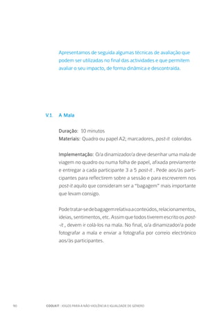 90		 COOLKIT : JOGOS PARA A NÃO-VIOLÊNCIA E IGUALDADE DE GÉNERO
Apresentamos de seguida algumas técnicas de avaliação que
podem ser utilizadas no final das actividades e que permitem
avaliar o seu impacto, de forma dinâmica e descontraída.
V.1. 	A Mala
Duração:	 10 minutos
Materiais: Quadro ou papel A2; marcadores, post-it coloridos
Implementação: O/a dinamizador/a deve desenhar uma mala de
viagem no quadro ou numa folha de papel, afixada previamente
e entregar a cada participante 3 a 5 post-it . Pede aos/às parti-
cipantes para reflectirem sobre a sessão e para escreverem nos
post-it aquilo que consideram ser a “bagagem” mais importante
que levam consigo.
Podetratar-sedebagagemrelativaaconteúdos,relacionamentos,
ideias, sentimentos, etc. Assim que todos tiverem escrito os post-
-it , devem ir colá-los na mala. No final, o/a dinamizador/a pode
fotografar a mala e enviar a fotografia por correio electrónico
aos/às participantes.
 