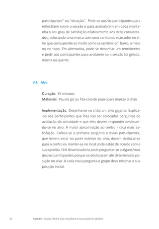 92		 COOLKIT : JOGOS PARA A NÃO-VIOLÊNCIA E IGUALDADE DE GÉNERO
participantes” ou “duração". Pede-se aos/às participantes para
reflectirem sobre a sessão e para assinalarem em cada monta-
nha o seu grau de satisfação relativamente aos itens considera-
dos, colocando uma marca com uma caneta ou marcador no sí-
tio que corresponde ao modo como se sentem: em baixo, a meio
ou no topo. Em alternativa, pode-se desenhar um termómetro
e pedir aos participantes para avaliarem se a sessão foi gelada,
morna ou quente.
V.4. Alvo
Duração: 15 minutos
Materiais: Pau de giz ou fita-cola de papel para marcar o chão
Implementação: Desenha-se no chão um alvo gigante. Explica-
-se aos participantes que lhes vão ser colocadas perguntas de
avaliação da actividade e que eles devem responder deslocan-
do-se no alvo. A maior aproximação ao centro indica mais sa-
tisfação. Coloca-se a primeira pergunta e os/as participantes,
que devem estar na parte exterior do alvo, devem deslocar-se
para o centro ou manter-se no local onde estão de acordo com a
sua opinião. O/A dinamizador/a pode perguntar-se a alguns/mas
dos/as participantes porque se deslocaram até determinada po-
sição no alvo. A cada nova pergunta o grupo deve retomar a sua
posição inicial.
 