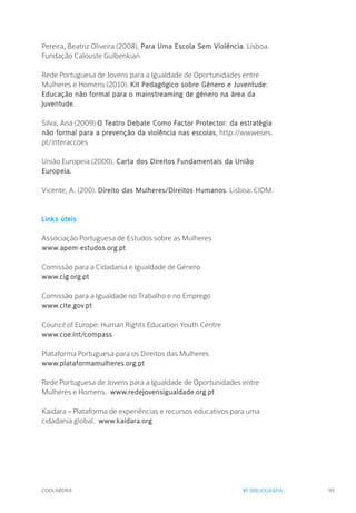 COOLABORA 95
Pereira, Beatriz Oliveira (2008), Para Uma Escola Sem Violência. Lisboa.
Fundação Calouste Gulbenkian
Rede Portuguesa de Jovens para a Igualdade de Oportunidades entre
Mulheres e Homens (2010). Kit Pedagógico sobre Género e Juventude:
Educação não formal para o mainstreaming de género na área da
juventude.
Silva, Ana (2009) O Teatro Debate Como Factor Protector: da estratégia
não formal para a prevenção da violência nas escolas, http://wwweses.
pt/interaccoes
União Europeia (2000). Carta dos Direitos Fundamentais da União
Europeia.
Vicente, A. (200). Direito das Mulheres/Direitos Humanos. Lisboa: CIDM.
Links úteis
Associação Portuguesa de Estudos sobre as Mulheres
www.apem-estudos.org.pt
Comissão para a Cidadania e Igualdade de Género
www.cig.org.pt
Comissão para a Igualdade no Trabalho e no Emprego
www.cite.gov.pt
Council of Europe: Human Rights Education Youth Centre
www.coe.int/compass
Plataforma Portuguesa para os Direitos das Mulheres
www.plataformamulheres.org.pt
Rede Portuguesa de Jovens para a Igualdade de Oportunidades entre
Mulheres e Homens. www.redejovensigualdade.org.pt
Kaidara – Plataforma de experiências e recursos educativos para uma
cidadania global. www.kaidara.org
VI. BIBLIOGRAFIA
 