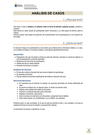 10 
ANÁLISIS DE CASOS 
1. ¿Para qué sirve? 
Para llevar a cabo el análisis y la reflexión sobre la forma de abordar cualquier proceso, problema o 
situación. 
Esta técnica se utiliza cuando los participantes tienen información y un cierto grado de dominio sobre la 
materia. 
Permite conocer cierto grado de predicción del comportamiento de los participantes en una situación de-terminada. 
2. ¿Cómo se hace? 
El instructor otorga a los participantes un documento que contiene toda la información relativa a un caso, 
con el objeto de realizar un minucioso análisis y conclusiones significativas del mismo. 
Desarrollo: 
· Presentación del caso de estudio a fondo por parte del instructor, teniendo en cuenta los objetivos, el 
nivel de participantes y el tiempo disponible. 
· Distribución del caso entre los participantes. 
· Análisis del caso en sesión plenaria. 
· Anotación de hechos en la pizarra 
Análisis de hechos: 
· El instructor orienta la discusión del caso hacia el objetivo de aprendizaje. 
· Se presentan soluciones. 
· El grupo obtiene conclusiones significativas del análisis y resolución del caso. 
Recomendaciones: 
· Es importante que el instructor no exprese sus opiniones personales de manera adelantada del 
caso. 
· Es preciso considerar que, en algunos casos, no existe una solución única. 
· Señalar puntos débiles del análisis de los grupos. 
· Propiciar un ambiente adecuado para la discusión. 
· Registrar comentarios y discusiones. 
· Guiar el proceso de enseñanza con discusiones y preguntas hacia el objetivo. 
· Evitar casos ficticios, muy simplificados o, en su defecto, muy extensos. 
Podemos poner un caso incompleto, en el que se pida que decidan el final, o uno completo, en el que se 
analizaría la forma en que se ha resuelto y se propondrían mejoras. 
A continuación se incluye un ejemplo de un caso. 
 