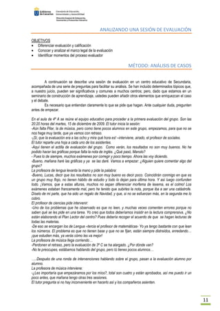 11 
ANALIZANDO UNA SESIÓN DE EVALUACIÓN 
OBJETIVOS 
· Diferenciar evaluación y calificación 
· Conocer y analizar el marco legal de la evaluación 
· Identificar momentos del proceso evaluador 
MÉTODO: ANÁLISIS DE CASOS 
A continuación se describe una sesión de evaluación en un centro educativo de Secundaria, 
acompañada de una serie de preguntas para facilitar su análisis. Se han incluido determinados tópicos que, 
a nuestro juicio, pueden ser significativos y comunes a muchos centros; pero, dado que estamos en un 
seminario de construcción de aprendizaje, ustedes pueden añadir otros elementos que enriquezcan el caso 
y el debate. 
Es necesario que entiendan claramente lo que se pide que hagan. Ante cualquier duda, pregunten 
antes de empezar. 
En el aula de 4º A se reúne el equipo educativo para proceder a la primera evaluación del grupo. Son las 
20:20 horas del martes, 15 de diciembre de 2009. El tutor inicia la sesión: 
-Aún falta Pilar, la de música, pero como tiene pocos alumnos en este grupo, empezamos, para que no se 
nos haga muy tarde, que ya vamos con retraso. 
-¡Sí, que la evaluación era a las ocho y mira qué hora es! –interviene, airado, el profesor de sociales. 
El tutor reparte una hoja a cada uno de los asistentes. 
-Aquí tienen el actilla de evaluación del grupo. Como verán, los resultados no son muy buenos. No he 
podido hacer las gráficas porque falta la nota de inglés. ¿Qué pasó, Manolo? 
- Pues lo de siempre, muchos exámenes por corregir y poco tiempo. Ahora las voy diciendo. 
-Bueno, mañana haré las gráficas y ya se las daré. Vamos a empezar: ¿Alguien quiere comentar algo del 
grupo? 
La profesora de lengua levanta la mano y pide la palabra: 
-Bueno, Lucas, decir que los resultados no son muy bueno es decir poco. Coincidirán conmigo en que es 
un grupo muy flojo, no tienen hábito de estudio y todo lo dejan para última hora. Y así luego confunden 
todo. ¡Vamos, que a estas alturas, muchos no sepan diferenciar morfema de lexema, es el colmo! Los 
exámenes estaban francamente mal, pero he tenido que subirles la nota, porque iba a ser una catástrofe. 
Díselo de mi parte, que ha sido un regalo de Navidad, y que, si no se esfuerzan más, en la segunda me lo 
cobro. 
El profesor de ciencias pide intervenir: 
-Uno de los problemas que he observado es que no leen, y muchas veces comenten errores porque no 
saben qué se les pide en una tarea. Yo creo que todos deberíamos insistir en la lectura comprensiva. ¿No 
están elaborando el Plan Lector del centro? Pues debería recoger el acuerdo de que se hagan lecturas de 
todas las materias. 
-De eso se encargan los de Lengua –tercia el profesor de matemáticas- Yo ya tengo bastante con que lean 
los números. El problema es que no tienen base y que no se fijan, están siempre distraídos, enredando… 
¡que estudien más, ya verás cómo les va mejor! 
La profesora de música llega corriendo… 
-Perdonen el retraso, pero la evaluación de 3º C se ha alargado. ¿Por dónde van? 
-No te preocupes, estábamos hablando del grupo, pero tú tienes pocos alumnos… 
…..Después de una ronda de intervenciones hablando sobre el grupo, pasan a la evaluación alumno por 
alumno. 
La profesora de música interviene: 
-¿Les importaría que empezáramos por los míos?, total son cuatro y están aprobados, así me puedo ir un 
poco antes, que mañana tengo otras tres sesiones. 
El tutor pregunta si no hay inconveniente en hacerlo así y los compañeros asienten. 
 