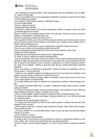 12 
- Bien, empezamos por Abreu Domínguez. Tiene todo aprobado menos las matemáticas. A ver, tú, Maria-no, 
¿quieres comentar algo? 
-Pues sí, que se distrae mucho y así no puede seguir la explicación. Si pusiera un poquito más de su parte, 
no tendría problema para aprobar. 
-A ver, seguimos, Chinea Chinea: suspende 2: matemáticas, lengua… 
- No, tres, el inglés también. 
-Pues tres. ¿Algo que comentar? 
La profesora de lengua interviene: 
- Escribe fatal, no sabe redactar. Yo no sé cómo aprueba otras materias, por ejemplo, sociales. Eh, Pedro 
¿tú entiendes algo de lo que escribe? 
-Bueno, la verdad es que en algunas tareas de clase, me cuesta; pero hizo bien el examen. Les puse la 
Ilustración y el Absolutismo y lo contestó de pé a pa. 
Interviene, a continuación el profesor de física y química 
-Pues le gustará la historia, que es más de memoria, porque la verdad es que le cuesta razonar. Ha apro-bado 
por los pelos, porque me hizo un trabajo y le pude subir la nota. Si llega a ser por el examen solo, no 
aprueba. Tiene que esforzarse más. 
-¿Qué quieres decir, exactamente, con que le cuesta razonar? –pregunta el profesor de ciencias. 
-Pues eso, que no razona, no se da cuenta de cuando algo está mal. 
-Pues en matemáticas le pasa otro tanto de lo mismo: yo creo que se esfuerza, pero no llega. 
El profesor de ciencias interviene: 
-¿Estáis seguros de que hablamos de la misma persona? ¿Miguel Chinea? 
-Sí, Carlos, no hay otro –responde le profesor de educación física. 
- Pues yo no opino igual. Tiene mucho interés en las ciencias. Es muy creativo y siempre plantea preguntas 
interesantes. Sigue un proceso lógico de razonamiento: es muy observador y se hace preguntas sobre casi 
todo, es capaz de emitir hipótesis, incluso, de diseñar un experimento, y de extraer conclusiones coheren-tes 
a partir de los resultados. Además, le gusta leer sobre ciencias y siempre aporta algún comentario 
interesante… 
-Bueno, lo de trastear en el laboratorio le puede gustar –interviene el profesor de matemáticas-, pero a la 
hora de estudiar… eso ya es otra cosa. 
-Y ándate con ojo –apostilla el profesor de sociales-que ese es de los que te busca las cosquillas. Se lee 
cualquier cosa para ponerte en evidencia ¡si lo sabré yo! El otro día… 
-Bueno –interrumpe la profesora de lengua-. Dejen las anécdotas y vamos al grano, que ya son las nueve 
y aún no hemos llegado a la mitad de la lista. 
-Sí y yo tengo todavía que corregir los exámenes de la evaluación de mañana –remata el profesor de in-glés. 
-A ver, seguimos, Fernández Bethencourt. Le quedan 4: matemáticas, lengua, física y química y sociales. 
¿Algo que comentar? 
-Sí –interviene la profesora de lengua-. Dile que se deje de amores y que se dedique a lo que se tiene que 
dedicar. Desde que empezó con Ayoze, no ha dado una en el clavo. 
-¿Pero no lo habían dejado?- pregunta el profesor de educación física-. Él está tonteando con otra. 
-A lo mejor por eso está así. Bueno, pues da igual, le dices que estudie más. Yo veo difícil que titule este 
año. Tendrá que repetir. 
- De acuerdo, que se deje de boberías. Seguimos… 
- Un momento, por favor-el profesor de ciencias vuelve a pedir la palabra - ¿Ustedes creen que esto es una 
evaluación? Esto no es serio… 
-¿Cómo te atreves a decir eso? –responde, airada, la profesora de lengua- ¡Eres el último mono en llegar y 
mira por dónde nos sales! 
- ¿Por qué se ofenden? Yo no he pretendido insultar a nadie, lo único que digo es que esto que estamos 
haciendo no es evaluar… 
-¿Ah, no? Entonces.. ¿qué es? 
El profesor de ciencias se queda pensativo… 
-La verdad es que no lo sé muy bien, pero una evaluación es otra cosa. Lo que estamos haciendo es, como 
mucho, calificar. Pero ¿dónde está el valor formativo de lo que estamos haciendo? 
-¿El valor formativo? ¿A qué te refieres?-pregunta, con un tono de cierto desafío, el profesor de matemáti-cas. 
 