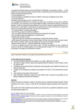 13 
-La evaluación formativa debería servir para identificar las dificultades y los aspectos a mejorar, … si sólo 
calificamos y sólo ponemos exámenes cada tres meses, no podremos poner los medios para reconducir el 
proceso, porque ya será tarde para ello… 
-¿Y tú que pretendes, eh? 
-¿Se han planteado la posibilidad de evaluar sin calificar? ¿Creen que es obligatorio poner notas? 
-¿Tú te has vuelto loco? 
El profesor de ciencias sigue, como si no hubiera oído nada. 
-Las investigaciones demuestran que, cuando no se pone nota a un ejercicio, sino que sólo se señala lo 
que está bien y lo que está mal y se da la oportunidad de mejorar, esta mejora se produce y el alumnado 
progresa. Cuando se acompañan estas anotaciones con una nota, la mejora es sustancialmente menor y si 
sólo hay nota, no hay mejora: el alumnado que ha sacado más de un cinco entiende que ha superado la 
prueba y ya no tiene sentido volver atrás. ¿Es eso lo que pretendemos? 
- Y tú ¿qué pretendes? ¿a dónde quieres llegar? 
-Ya lo he dicho ¿por qué no evaluamos sin calificar? 
- ¡Eso no es legal! ¡Tenemos que poner las notas porque la inspección nos las pide! 
-¡No nos podemos saltar la ley alegremente, no estamos locos! 
-¿Quieres que nos metan un puro? 
… Después de dejar que los profesores se desahoguen, el profesor de ciencias concluye: 
-¿Están seguros de que evaluar sin poner notas es ilegal? ¿No dice la ley que tenemos que hacer evalua-ción 
continua y formativa? ¿Qué creen que significa eso, acaso es lo que estamos haciendo? 
-Siempre lo hemos hecho así…-responde, tímidamente, la profesora de música. 
-Y así nos va. Analicen los pros y los contras y verán… Es más, les propongo una cosa: ¿estarían de 
acuerdo en estudiar la normativa vigente y a ver si esta propuesta es legal o no? Y, en caso de que lo que 
yo propongo no sea ilegal ¿nos atreveríamos a hacerlo? 
TAREA 
¿Qué respuesta le darían a la propuesta del profesor de ciencias? 
OTRAS PREGUNTAS DE ANÁLISIS 
· ¿En qué momentos se está haciendo evaluación y en cuáles, calificación? ¿Por qué? 
· ¿Se realiza, en algún momento, alguno de los siguientes tipos de evaluación: inicial, formativa, sumati-va, 
continua, final? 
· ¿Consideran que hay intervenciones o actuaciones, de las expuestas, que no deberían incluirse en una 
sesión de evaluación? 
· ¿Cuáles son los indicadores de evaluación que aparecen en el caso? ¿Y los instrumentos de evalua-ción? 
· ¿Han echado de menos algo? ¿Qué incluirían? 
· ¿Qué información relevante se puede dar a las familias sobre el proceso de aprendizaje de sus 
hijos/as, después de esta sesión de evaluación? 
SÍNTESIS 
Diseñar una sesión de evaluación, acorde con el espíritu de la ley, partiendo del análisis realizado. Pueden 
presentarlo como “caso”, o como un “orden del día” acompañado de alguna descripción de las intervencio-nes. 
Aquí pueden incluir todas aquellas buenas prácticas que conozcan de su experiencia profesional o que se 
las hayan planteado alguna vez. 
LOE, LEY ORGÁNICA 2/2006, de 3 de mayo, de Educación. 
DECRETO 127/2007, de 24 de mayo, por el que se establece la ordenación y el currículo de la Educación Secundaria Obligatoria en la Comunidad 
autónoma de Canarias y DECRETO 126/2007, de 24 de mayo, por el que se establece la ordenación y el currículo de la Educación Primaria en la 
Comunidad Autónoma de Canarias. 
ORDEN DE EVALUACIÓN, de 7 de noviembre de 2007, por la que se regula la evaluación y promoción del alumnado que cursa la enseñanza 
básica y se establecen los requisitos para la obtención del Título de Graduado o Graduada en Educación Secundaria Obligatoria 
ORDEN DE EVALUACIÓN, de 5 de febrero de 2009, por la que se regula la evaluación en la Educación Infantil y se establecen los documentos 
oficiales de evaluación en esta etapa. 
 