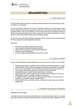 16 
BRAINWRITING 
1. ¿Para qué sirve? 
Sirve para obtener ideas con relación a un problema planteado. Dependiendo del tamaño del grupo, pode-mos 
utilizar una u otra variante 
El motor de esta técnica creativa es que, al leer las anotaciones anteriores en la hoja de papel, el cerebro 
de cada integrante reacciona mejor para generar nuevas ideas: las anotaciones previas funcionan como 
detonantes creativos. Otro punto importante es el hecho de que escribir es más impersonal que hablar en 
público, por lo que la técnica funciona muy bien con grupos que no se conocen previamente o con perso-nas 
que no están acostumbradas a integrar grupos de trabajo de este tipo. 
En todos los casos se debe haber explicado previamente el asunto, discutido sobre los puntos principales 
del mismo y asegurarse que cada integrante lo comprende. 
Esta técnica 
· Funciona bien con grupos de gente que no se conoce. 
· Genera bastantes alternativas (típicamente más de 20). 
· Permite la crítica constructiva y construir sobre las alternativas. 
· Facilita la discusión de alternativas. 
· Permite que salgan alternativas disparate, que podrían funcionar. 
2. ¿Cómo se hace? 
De cinco a ocho participantes se sientan alrededor de una mesa, cada uno con un lápiz y un bloc de papel. 
1. El líder del grupo presenta un problema al grupo, y escribe el enunciado del problema en un lugar 
visible para todos. El grupo lo discute para asegurarse que todos los participantes lo comprenden. 
2. Si aún no se ha iniciado la pila, se crea haciendo que cada persona escriba cuatro ideas en una 
hoja de papel, y poniéndolas a continuación, cara abajo, en el centro de la mesa. 
3. Los participantes sacan un papel de la pila y añaden ideas o comentarios. 
4. Siempre que quieren, vuelven a poner en la pila, cara abajo, el trozo de papel con el que han es-tado 
trabajando, cogen otro, y añaden más ideas en la nueva hoja. 
5. En cualquier momento, si así lo prefiere, un participante puede comenzar una nueva hoja de su 
propio bloc y, en el momento oportuno, añadirla a la pila. 
6. Al cabo de 20-30 minutos, se acaba el proceso, y se recogen las hojas de ideas para evaluarlas 
posteriormente. 
3. Variantes para grupos pequeños 
Variante con una hoja 
Un miembro del grupo coloca las tres primeras ideas que se le ocurran en la parte superior de una hoja de 
papel. Esta hoja se pasa al siguiente integrante del grupo, el cual leerá estas ideas y agregará una más en 
 