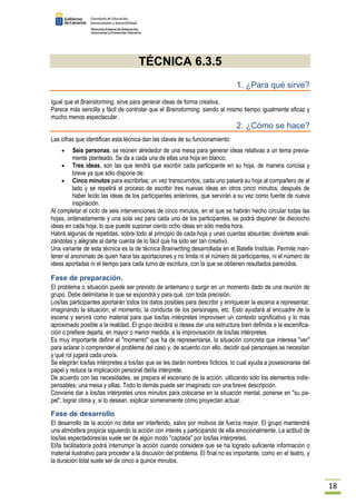 18 
TÉCNICA 6.3.5 
1. ¿Para qué sirve? 
Igual que el Brainstorming, sirve para generar ideas de forma creativa. 
Parece más sencilla y fácil de controlar que el Brainstorming, siendo al mismo tiempo igualmente eficaz y 
mucho menos espectacular. 
2. ¿Cómo se hace? 
Las cifras que identifican esta técnica dan las claves de su funcionamiento: 
· Seis personas, se reúnen alrededor de una mesa para generar ideas relativas a un tema previa-mente 
planteado. Se da a cada una de ellas una hoja en blanco. 
· Tres ideas, son las que tendrá que escribir cada participante en su hoja, de manera concisa y 
breve ya que sólo dispone de: 
· Cinco minutos para escribirlas; un vez transcurridos, cada uno pasará su hoja al compañero de al 
lado y se repetirá el proceso de escribir tres nuevas ideas en otros cinco minutos, después de 
haber leído las ideas de los participantes anteriores, que servirán a su vez como fuente de nueva 
inspiración. 
Al completar el ciclo de seis intervenciones de cinco minutos, en el que se habrán hecho circular todas las 
hojas, ordenadamente y una sola vez para cada uno de los participantes, se podrá disponer de dieciocho 
ideas en cada hoja, lo que puede suponer ciento ocho ideas en sólo media hora. 
Habrá algunas de repetidas, sobre todo al principio de cada hoja y unas cuantas absurdas: diviértete anali-zándolas 
y alégrate al darte cuenta de lo fácil que ha sido ser tan creativo. 
Una variante de esta técnica es la de técnica Brainwriting desarrollada en el Batelle Institute. Permite man-tener 
el anonimato de quien hace las aportaciones y no limita ni el número de participantes, ni el número de 
ideas aportadas ni el tiempo para cada turno de escritura, con la que se obtienen resultados parecidos. 
Fase de preparación. 
El problema o situación puede ser previsto de antemano o surgir en un momento dado de una reunión de 
grupo. Debe delimitarse lo que se expondrá y para qué, con toda precisión. 
Los/las participantes aportarán todos los datos posibles para describir y enriquecer la escena a representar, 
imaginando la situación, el momento, la conducta de los personajes, etc. Esto ayudará al encuadre de la 
escena y servirá como material para que los/las intérpretes improvisen un contexto significativo y lo más 
aproximado posible a la realidad. El grupo decidirá si desea dar una estructura bien definida a la escenifica-ción 
o prefiere dejarla, en mayor o menor medida, a la improvisación de los/las intérpretes. 
Es muy importante definir el momento que ha de representarse, la situación concreta que interesa ver 
para aclarar o comprender el problema del caso y, de acuerdo con ello, decidir qué personajes se necesitan 
y qué rol jugará cada uno/a. 
Se elegirán los/las intérpretes a los/las que se les darán nombres ficticios, lo cual ayuda a posesionarse del 
papel y reduce la implicación personal del/la intérprete. 
De acuerdo con las necesidades, se prepara el escenario de la acción, utilizando sólo los elementos indis-pensables, 
una mesa y sillas. Todo lo demás puede ser imaginado con una breve descripción. 
Conviene dar a los/las intérpretes unos minutos para colocarse en la situación mental, ponerse en su pa-pel, 
lograr clima y, si lo desean, explicar someramente cómo proyectan actuar. 
Fase de desarrollo 
El desarrollo de la acción no debe ser interferido, salvo por motivos de fuerza mayor. El grupo mantendrá 
una atmósfera propicia siguiendo la acción con interés y participando de ella emocionalmente. La actitud de 
los/las espectadores/as suele ser de algún modo captada por los/las intérpretes. 
El/la facilitador/a podrá interrumpir la acción cuando considere que se ha logrado suficiente información o 
material ilustrativo para proceder a la discusión del problema. El final no es importante, como en el teatro, y 
la duración total suele ser de cinco a quince minutos. 
 