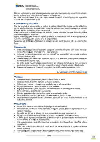 19 
El grupo puede designar observadores/as especiales para determinados aspectos: actuación de cada per-sonaje, 
ilación del tema, contradicciones, fidelidad a la situación, etc. 
En todo el desarrollo de esta técnica, será útil la colaboración de un/a facilitador/a que posea experiencia, 
coordine la acción y estimule al grupo. 
Comentarios y discusión 
Una vez terminada la representación, se procede al análisis. Esta actividad, dirigida por el/la facilitador/a, 
permite a los/las intérpretes dar sus impresiones, explicar su desempeño, describir su estado de ánimo en 
la acción, es decir, qué sintieron al representar su rol. 
Luego, todo el grupo expone sus impresiones, interroga a los/las intérpretes, discute el desarrollo, propone 
otras formas de jugar la escena, etc. 
Los/las intérpretes pueden invertir sus papeles (quien hizo de padre / madre hace de hijo/a y viceversa), o 
nuevos/as intérpretes pueden hacerse cargo de los personajes. 
Luego, hay que dar tiempo suficiente para lo principal, es decir, las conclusiones sobre el problema plan-teado. 
Sugerencias 
· Debe comenzarse por situaciones simples y eligiendo bien los/las intérpretes entre los/las más segu-ros/ 
as y habilidosos/as, comunicativos/as y espontáneos/as. 
· Comenzar con situaciones que den lugar a la hilaridad, con escenas bien estructuradas para luego 
derivar en el planteo serio. 
· Los roles impopulares deben darse a personas seguras de sí, apreciadas, que no puedan verse even-tualmente 
afectadas por el papel. 
· En ciertos casos, pueden hacerse representaciones con enfoques alternativos, es decir, una escena 
puede jugarse de dos maneras diferentes para decidir una duda o hallar la solución más adecuada. 
· Procurar que la escenificación se realice en un lugar bien visible para los/las espectadores/as. 
3. Ventajas e inconvenientes 
Ventajas 
· Los seres humanos, generalmente, poseen un deseo natural de actuar. 
· La representación de papeles dramatiza la situación analizada. 
· Compromete e interesa a todos/as, aun a aquellos/as que no representan roles. 
· El grupo puede analizar los puntos de vista de otras personas. 
· El grupo puede predecir ciertas reacciones ante diferentes tipos de acciones y de situaciones. 
· Es un buen recurso para el análisis de problemas. 
· Diversas personas pueden mostrar cómo encararían una situación similar. 
· Es un grupo espontáneo para aplicar una idea a los resultados de una discusión 
· La representación de papeles destaca sentimientos o actitudes que tal vez no se manifestarían en las 
discusiones comunes. 
Desventajas 
· Es más difícil utilizar en forma eficaz el rol playing que otros instrumentos. 
· Frecuentemente, es utilizado inadecuadamente; en algunos casos la discusión o presentación de ca-sos 
sería más eficaz. 
· Es posible que el grupo se detenga más en la representación que en el problema en sí. 
· El grupo puede desenvolverse de tal modo en esta técnica que evada el tema y/o contenido. 
· A menos que la representación sea eficaz, puede ocurrir que el grupo encare esta técnica como una 
manera informal de analizar un problema grave. 
· Una pregunta directa o un problema colocado en sus justos términos puede ser más eficaz y llevar 
menos tiempo. 
· Si los roles no están bien distribuidos, puede ocurrir que las personas que no deseen intervenir se 
sientan incómodas. 
· Algunos/as pueden adoptar una actitud de antagonismo con quien represente un papel antipático. 
 
 