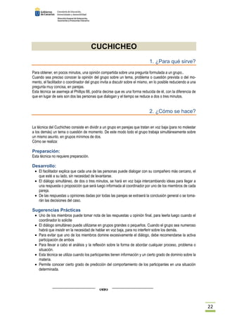 22 
CUCHICHEO 
1. ¿Para qué sirve? 
Para obtener, en pocos minutos, una opinión compartida sobre una pregunta formulada a un grupo.. 
Cuando sea preciso conocer la opinión del grupo sobre un tema, problema o cuestión prevista o del mo-mento, 
el facilitador o coordinador del grupo invita a discutir sobre el mismo, en lo posible reduciendo a una 
pregunta muy concisa, en parejas. 
Esta técnica se asemeja al Phillips 66, podría decirse que es una forma reducida de él, con la diferencia de 
que en lugar de seis son dos las personas que dialogan y el tiempo se reduce a dos o tres minutos. 
2. ¿Cómo se hace? 
La técnica del Cuchicheo consiste en dividir a un grupo en parejas que tratan en voz baja (para no molestar 
a los demás) un tema o cuestión de momento. De este modo todo el grupo trabaja simultáneamente sobre 
un mismo asunto, en grupos mínimos de dos. 
Cómo se realiza: 
Preparación: 
Esta técnica no requiere preparación. 
Desarrollo: 
· El facilitador explica que cada una de las personas puede dialogar con su compañero más cercano, el 
que esté a su lado, sin necesidad de levantarse. 
· El diálogo simultáneo, de dos o tres minutos, se hará en voz baja intercambiando ideas para llegar a 
una respuesta o proposición que será luego informada al coordinador por uno de los miembros de cada 
pareja. 
· De las respuestas u opiniones dadas por todas las parejas se extraerá la conclusión general o se toma-rán 
las decisiones del caso. 
Sugerencias Prácticas 
· Uno de los miembros puede tomar nota de las respuestas u opinión final, para leerla luego cuando el 
coordinador lo solicite 
· El diálogo simultáneo puede utilizarse en grupos grandes o pequeños. Cuando el grupo sea numeroso 
habrá que insistir en la necesidad de hablar en voz baja, para no interferir sobre los demás. 
· Para evitar que uno de los miembros domine excesivamente el diálogo, debe recomendarse la activa 
participación de ambos 
· Para llevar a cabo el análisis y la reflexión sobre la forma de abordar cualquier proceso, problema o 
situación. 
· Esta técnica se utiliza cuando los participantes tienen información y un cierto grado de dominio sobre la 
materia. 
· Permite conocer cierto grado de predicción del comportamiento de los participantes en una situación 
determinada. 
 
 