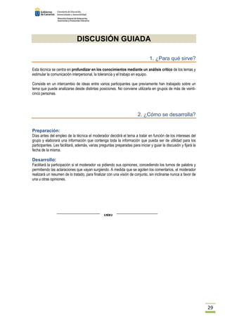 29 
DISCUSIÓN GUIADA 
1. ¿Para qué sirve? 
Esta técnica se centra en profundizar en los conocimientos mediante un análisis crítico de los temas y 
estimular la comunicación interpersonal, la tolerancia y el trabajo en equipo. 
Consiste en un intercambio de ideas entre varios participantes que previamente han trabajado sobre un 
tema que puede analizarse desde distintas posiciones. No conviene utilizarla en grupos de más de veinti-cinco 
personas. 
2. ¿Cómo se desarrolla? 
Preparación: 
Días antes del empleo de la técnica el moderador decidirá el tema a tratar en función de los intereses del 
grupo y elaborará una información que contenga toda la información que pueda ser de utilidad para los 
participantes. Les facilitará, además, varias preguntas preparadas para iniciar y guiar la discusión y fijará la 
fecha de la misma. 
Desarrollo: 
Facilitará la participación si el moderador va pidiendo sus opiniones, concediendo los turnos de palabra y 
permitiendo las aclaraciones que vayan surgiendo. A medida que se agoten los comentarios, el moderador 
realizará un resumen de lo tratado, para finalizar con una visión de conjunto, sin inclinarse nunca a favor de 
una u otras opiniones. 
 
 