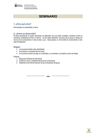 30 
SEMINARIO 
1. ¿Para qué sirve? 
Para estudiar en profundidad un tema. 
2. ¿Cómo se desarrolla? 
El grupo participante no recibe información ya elaborada, sino que debe investigar y estudiar el tema en 
reuniones, presentando al final un informe con los datos obtenidos. Conviene que el grupo no tenga me-nos 
de cinco componentes ni más de doce y que todos posean un nivel similar de conocimiento e inter-eses 
homogéneos. 
Reglas: 
· Las reuniones deben estar planificadas; 
· Su duración no excederá de tres horas; 
· En la primera reunión se elige un coordinador y un secretario y se diseña un plan de trabajo. 
Fases: 
1. Búsqueda individual de información. 
2. Puesta en común y establecimiento de las conclusiones. 
3. Elaboración del informe resumen de las conclusiones del grupo 
 
 