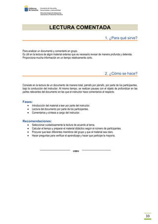 33 
LECTURA COMENTADA 
1. ¿Para qué sirve? 
Para analizar un documento y comentarlo en grupo. 
Es útil en la lectura de algún material extenso que es necesario revisar de manera profunda y detenida. 
Proporciona mucha información en un tiempo relativamente corto. 
2. ¿Cómo se hace? 
Consiste en la lectura de un documento de manera total, párrafo por párrafo, por parte de los participantes, 
bajo la conducción del instructor. Al mismo tiempo, se realizan pausas con el objeto de profundizar en las 
partes relevantes del documento en las que el instructor hace comentarios al respecto. 
Fases: 
· Introducción del material a leer por parte del instructor. 
· Lectura del documento por parte de los participantes. 
· Comentarios y síntesis a cargo del instructor. 
Recomendaciones: 
· Seleccionar cuidadosamente la lectura de acuerdo al tema. 
· Calcular el tiempo y preparar el material didáctico según el número de participantes. 
· Procurar que lean diferentes miembros del grupo y que el material sea claro. 
· Hacer preguntas para verificar el aprendizaje y hacer que participe la mayoría. 
 
 