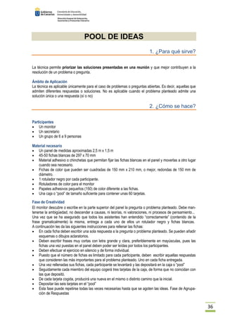 36 
POOL DE IDEAS 
1. ¿Para qué sirve? 
La técnica permite priorizar las soluciones presentadas en una reunión y que mejor contribuyen a la 
resolución de un problema o pregunta. 
Ámbito de Aplicación 
La técnica es aplicable únicamente para el caso de problemas o preguntas abiertas. Es decir, aquellas que 
admiten diferentes respuestas o soluciones. No es aplicable cuando el problema planteado admite una 
solución única o una respuesta (sí o no) 
2. ¿Cómo se hace? 
Participantes 
· Un monitor 
· Un secretario 
· Un grupo de 6 a 9 personas 
Material necesario 
· Un panel de medidas aproximadas 2,5 m x 1,5 m 
· 45-50 fichas blancas de 297 x 70 mm 
· Material adhesivo o chinchetas que permitan fijar las fichas blancas en el panel y moverlas a otro lugar 
cuando sea necesario. 
· Fichas de color que pueden ser cuadradas de 150 mm x 210 mm, o mejor, redondas de 150 mm de 
diámetro. 
· 1 rotulador negro por cada participante. 
· Rotuladores de color para el monitor 
· Papeles adhesivos pequeños (150) de color diferente a las fichas. 
· Una caja o “pool” de tamaño suficiente para contener unas 60 tarjetas. 
Fase de Creatividad 
El monitor descubre o escribe en la parte superior del panel la pregunta o problema planteado. Debe man-tenerse 
la ambigüedad, no descender a causas, ni teorías, ni valoraciones, ni procesos de pensamiento... 
Una vez que se ha asegurado que todos los asistentes han entendido “correctamente” (contenido de la 
frase gramaticalmente) la misma, entrega a cada uno de ellos un rotulador negro y fichas blancas. 
A continuación les da las siguientes instrucciones para rellenar las fichas: 
· En cada ficha deben escribir una sola respuesta a la pregunta o problema planteado. Se pueden añadir 
esquemas o dibujos aclaratorios. 
· Deben escribir frases muy cortas con letra grande y clara, preferiblemente en mayúsculas, pues las 
fichas una vez puestas en el panel deben poder ser leídas por todos los participantes. 
· Deben efectuar el ejercicio en silencio y de forma individual. 
· Puesto que el número de fichas es limitado para cada participante, deben escribir aquellas respuestas 
que consideren las más importantes para el problema planteado. Uno en cada ficha entregada. 
· Una vez rellenadas sus fichas, cada participante se levantará y las depositará en la caja o “pool” 
· Seguidamente cada miembro del equipo cogerá tres tarjetas de la caja, de forma que no coincidan con 
las que depositó. 
· De cada tarjeta cogida, producirá una nueva en el mismo o distinto camino que la inicial. 
· Depositar las seis tarjetas en el “pool” 
· Esta fase puede repetirse todas las veces necesarias hasta que se agoten las ideas. Fase de Agrupa-ción 
de Respuestas 
 