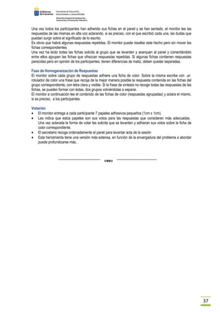 37 
Una vez todos los participantes han adherido sus fichas en el panel y se han sentado, el monitor lee las 
respuestas de las mismas en alta voz aclarando, si es preciso, con el que escribió cada una, las dudas que 
puedan surgir sobre el significado de lo escrito. 
Es obvio que habrá algunas respuestas repetidas. El monitor puede resaltar este hecho pero sin mover las 
fichas correspondientes. 
Una vez ha leído todas las fichas solicita al grupo que se levanten y acerquen al panel y comentándolo 
entre ellos agrupen las fichas que ofrezcan respuestas repetidas. Si algunas fichas contienen respuestas 
parecidas pero en opinión de los participantes, tienen diferencias de matiz, deben quedar separadas. 
Fase de Homogeneización de Respuestas 
El monitor sobre cada grupo de respuestas adhiere una ficha de color. Sobre la misma escribe con un 
rotulador de color una frase que recoja de la mejor manera posible la respuesta contenida en las fichas del 
grupo correspondiente, con letra clara y visible. Si la frase de síntesis no recoge todas las respuestas de las 
fichas, se pueden formar con éstas, dos grupos volviéndolas a separar. 
El monitor a continuación lee el contenido de las fichas de color (respuestas agrupadas) y aclara el mismo, 
si es preciso, a los participantes. 
Votación 
· El monitor entrega a cada participante 7 papeles adhesivos pequeños (1cm x 1cm). 
· Les indica que estos papeles son sus votos para las respuestas que consideren más adecuadas. 
Una vez aclarada la forma de votar les solicita que se levanten y adhieran sus votos sobre la ficha de 
color correspondiente. 
· El secretario recoge ordenadamente el panel para levantar acta de la sesión 
· Esta herramienta tiene una versión más extensa, en función de la envergadura del problema a abordar 
puede profundizarse más. . 
 
 