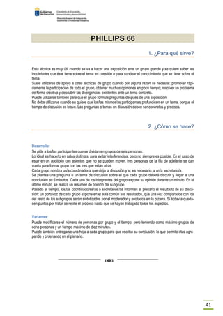 41 
PHILLIPS 66 
1. ¿Para qué sirve? 
Esta técnica es muy útil cuando se va a hacer una exposición ante un grupo grande y se quiere saber las 
inquietudes que éste tiene sobre el tema en cuestión o para sondear el conocimiento que se tiene sobre el 
tema. 
Suele utilizarse de apoyo a otras técnicas de grupo cuando por alguna razón se necesite: promover rápi-damente 
la participación de todo el grupo, obtener muchas opiniones en poco tiempo; resolver un problema 
de forma creativa y descubrir las divergencias existentes ante un tema concreto. 
Puede utilizarse también para que el grupo formule preguntas después de una exposición. 
No debe utilizarse cuando se quiere que los/las mismos/as participantes profundicen en un tema, porque el 
tiempo de discusión es breve. Las preguntas o temas en discusión deben ser concretos y precisos. 
2. ¿Cómo se hace? 
Desarrollo: 
Se pide a los/las participantes que se dividan en grupos de seis personas. 
Lo ideal es hacerlo en salas distintas, para evitar interferencias, pero no siempre es posible. En el caso de 
estar en un auditorio con asientos que no se pueden mover, tres personas de la fila de adelante se dan 
vuelta para formar grupo con las tres que están atrás. 
Cada grupo nombra un/a coordinador/a que dirija la discusión y si, es necesario, a un/a secretario/a. 
Se plantea una pregunta o un tema de discusión sobre el que cada grupo deberá discutir y llegar a una 
conclusión en 6 minutos. Cada uno de los integrantes del grupo expone su opinión durante un minuto. En el 
último minuto, se realiza un resumen de opinión del subgrupo. 
Pasado el tiempo, los/las coordinadores/as o secretarios/as informan al plenario el resultado de su discu-sión: 
un portavoz de cada grupo expone en el aula común sus resultados, que una vez comparados con los 
del resto de los subgrupos serán sintetizados por el moderador y anotados en la pizarra. Si todavía queda-sen 
puntos por tratar se repite el proceso hasta que se hayan trabajado todos los aspectos. 
Variantes: 
Puede modificarse el número de personas por grupo y el tiempo, pero teniendo como máximo grupos de 
ocho personas y un tiempo máximo de diez minutos. 
Puede también entregarse una hoja a cada grupo para que escriba su conclusión, lo que permite irlas agru-pando 
y ordenando en el plenario. 
 
 