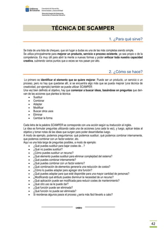 42 
TÉCNICA DE SCAMPER 
1. ¿Para qué sirve? 
Se trata de una lista de chequeo, que sin lugar a dudas es una de las más completas siendo simple. 
Se utiliza principalmente para mejorar un producto, servicio o proceso existente, ya sea propio o de la 
competencia. Es muy útil para abrir la mente a nuevas formas y poder enfocar toda nuestra capacidad 
creativa, cubriendo varios puntos que a veces se nos pasan por alto. 
2. ¿Cómo se hace? 
Lo primero es identificar el elemento que se quiere mejorar. Puede ser un producto, un servicio o un 
proceso, pero no hay que quedarse allí, si se encuentra algo más que se pueda mejorar (una técnica de 
creatividad, por ejemplo) también se puede utilizar SCAMPER. 
Una vez bien definido el objetivo, hay que comenzar a buscar ideas, basándose en preguntas que deri-van 
de las acciones que plantea la técnica: 
· Sustituir 
· Combinar 
· Adaptar 
· Modificar 
· Buscar otros usos 
· Eliminar 
· Cambiar la forma 
Cada letra de la palabra SCAMPER se corresponde con una acción según su traducción al inglés. 
La idea es formular preguntas utilizando cada una de acciones (una cada la vez), y luego, aplicar éstas al 
objetivo y tomar notas de las ideas que surgen para poder desarrollarlas luego. 
A modo de ejemplo, podemos preguntarnos: qué podemos sustituir, qué podemos combinar internamente, 
que podemos combinar con un factor exterior, etc. 
Aquí va una lista larga de preguntas posibles, a modo de ejemplo: 
· ¿Qué puedes sustituir para bajar costes de…? 
· ¿Qué no puedes sustituir? 
· ¿Cómo puedes sustituir un recurso? 
· ¿Qué elemento puedes sustituir para eliminar complejidad del sistema? 
· ¿Qué puedes combinar internamente? 
· ¿Qué puedes combinar con un factor externo? 
· ¿Qué combinación de elementos generaría una reducción de costos? 
· ¿Cómo lo puedes adaptar para agregar otra función? 
· ¿Qué puedes adaptar para que esté disponible para una mayor cantidad de personas? 
· ¿Modificando qué atributo puedes disminuir la necesidad de un recurso? 
· ¿Qué aplicación puede ser modificada para reducir costes de mantenimiento? 
· ¿Qué otro uso se le puede dar? 
· ¿Qué función puede ser eliminada? 
· ¿Qué función no puede ser eliminada? 
· Si reordenas algunos pasos el proceso ¿sería más fácil llevarlo a cabo? 
 
 