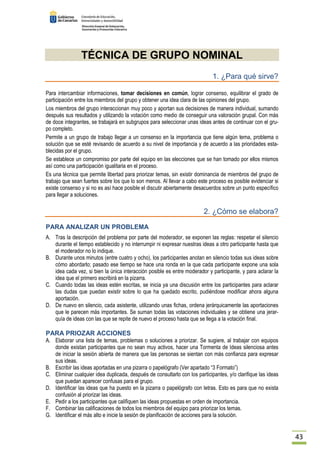 43 
TÉCNICA DE GRUPO NOMINAL 
1. ¿Para qué sirve? 
Para intercambiar informaciones, tomar decisiones en común, lograr consenso, equilibrar el grado de 
participación entre los miembros del grupo y obtener una idea clara de las opiniones del grupo. 
Los miembros del grupo interaccionan muy poco y aportan sus decisiones de manera individual, sumando 
después sus resultados y utilizando la votación como medio de conseguir una valoración grupal. Con más 
de doce integrantes, se trabajará en subgrupos para seleccionar unas ideas antes de continuar con el gru-po 
completo. 
Permite a un grupo de trabajo llegar a un consenso en la importancia que tiene algún tema, problema o 
solución que se esté revisando de acuerdo a su nivel de importancia y de acuerdo a las prioridades esta-blecidas 
por el grupo. 
Se establece un compromiso por parte del equipo en las elecciones que se han tomado por ellos mismos 
así como una participación igualitaria en el proceso. 
Es una técnica que permite libertad para priorizar temas, sin existir dominancia de miembros del grupo de 
trabajo que sean fuertes sobre los que lo son menos. Al llevar a cabo este proceso es posible evidenciar si 
existe consenso y si no es así hace posible el discutir abiertamente desacuerdos sobre un punto específico 
para llegar a soluciones. 
2. ¿Cómo se elabora? 
PARA ANALIZAR UN PROBLEMA 
A. Tras la descripción del problema por parte del moderador, se exponen las reglas: respetar el silencio 
durante el tiempo establecido y no interrumpir ni expresar nuestras ideas a otro participante hasta que 
el moderador no lo indique. 
B. Durante unos minutos (entre cuatro y ocho), los participantes anotan en silencio todas sus ideas sobre 
cómo abordarlo; pasado ese tiempo se hace una ronda en la que cada participante expone una sola 
idea cada vez, si bien la única interacción posible es entre moderador y participante, y para aclarar la 
idea que el primero escribirá en la pizarra. 
C. Cuando todas las ideas estén escritas, se inicia ya una discusión entre los participantes para aclarar 
las dudas que puedan existir sobre lo que ha quedado escrito, pudiéndose modificar ahora alguna 
aportación. 
D. De nuevo en silencio, cada asistente, utilizando unas fichas, ordena jerárquicamente las aportaciones 
que le parecen más importantes. Se suman todas las votaciones individuales y se obtiene una jerar-quía 
de ideas con las que se repite de nuevo el proceso hasta que se llega a la votación final. 
PARA PRIOZAR ACCIONES 
A. Elaborar una lista de temas, problemas o soluciones a priorizar. Se sugiere, al trabajar con equipos 
donde existan participantes que no sean muy activos, hacer una Tormenta de Ideas silenciosa antes 
de iniciar la sesión abierta de manera que las personas se sientan con más confianza para expresar 
sus ideas. 
B. Escribir las ideas aportadas en una pizarra o papelógrafo (Ver apartado “3 Formato”) 
C. Eliminar cualquier idea duplicada, después de consultarlo con los participantes, y/o clarifique las ideas 
que puedan aparecer confusas para el grupo. 
D. Identificar las ideas que ha puesto en la pizarra o papelógrafo con letras. Esto es para que no exista 
confusión al priorizar las ideas. 
E. Pedir a los participantes que califiquen las ideas propuestas en orden de importancia. 
F. Combinar las calificaciones de todos los miembros del equipo para priorizar los temas. 
G. Identificar el más alto e inicie la sesión de planificación de acciones para la solución. 
 