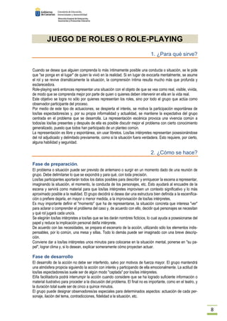 8 
JUEGO DE ROLES O ROLE-PLAYING 
1. ¿Para qué sirve? 
Cuando se desea que alguien comprenda lo más íntimamente posible una conducta o situación, se le pide 
que se ponga en el lugar de quien la vivió en la realidad. Si en lugar de evocarla mentalmente, se asume 
el rol y se revive dramáticamente la situación, la comprensión íntima resulta mucho más que profunda y 
esclarecedora. 
Role-playing será entonces representar una situación con el objeto de que se vea como real, visible, vivida, 
de modo que se comprenda mejor por parte de quien o quienes deben intervenir en ella en la vida real. 
Este objetivo se logra no sólo por quienes representan los roles, sino por todo el grupo que actúa como 
observador participante del proceso. 
Por medio de este tipo de actuaciones, se despierta el interés, se motiva la participación espontánea de 
los/las espectadores/as y, por su propia informalidad y actualidad, se mantiene la expectativa del grupo 
centrada en el problema que se desarrolla. La representación escénica provoca una vivencia común a 
todos/as los/las presentes y después de ella es posible discutir mejor el problema con cierto conocimiento 
generalizado, puesto que todos han participado de un planteo común. 
La representación es libre y espontánea, sin usar libretos. Los/las intérpretes representan posesionándose 
del rol adjudicado y delimitado previamente, como si la situación fuera verdadera. Esto requiere, por cierto, 
alguna habilidad y seguridad. 
2. ¿Cómo se hace? 
Fase de preparación. 
El problema o situación puede ser previsto de antemano o surgir en un momento dado de una reunión de 
grupo. Debe delimitarse lo que se expondrá y para qué, con toda precisión. 
Los/las participantes aportarán todos los datos posibles para describir y enriquecer la escena a representar, 
imaginando la situación, el momento, la conducta de los personajes, etc. Esto ayudará al encuadre de la 
escena y servirá como material para que los/las intérpretes improvisen un contexto significativo y lo más 
aproximado posible a la realidad. El grupo decidirá si desea dar una estructura bien definida a la escenifica-ción 
o prefiere dejarla, en mayor o menor medida, a la improvisación de los/las intérpretes. 
Es muy importante definir el momento que ha de representarse, la situación concreta que interesa ver 
para aclarar o comprender el problema del caso y, de acuerdo con ello, decidir qué personajes se necesitan 
y qué rol jugará cada uno/a. 
Se elegirán los/las intérpretes a los/las que se les darán nombres ficticios, lo cual ayuda a posesionarse del 
papel y reduce la implicación personal del/la intérprete. 
De acuerdo con las necesidades, se prepara el escenario de la acción, utilizando sólo los elementos indis-pensables, 
por lo común, una mesa y sillas. Todo lo demás puede ser imaginado con una breve descrip-ción. 
Conviene dar a los/las intérpretes unos minutos para colocarse en la situación mental, ponerse en su pa-pel, 
lograr clima y, si lo desean, explicar someramente cómo proyectan actuar. 
Fase de desarrollo 
El desarrollo de la acción no debe ser interferido, salvo por motivos de fuerza mayor. El grupo mantendrá 
una atmósfera propicia siguiendo la acción con interés y participando de ella emocionalmente. La actitud de 
los/las espectadores/as suele ser de algún modo captada por los/las intérpretes. 
El/la facilitador/a podrá interrumpir la acción cuando considere que se ha logrado suficiente información o 
material ilustrativo para proceder a la discusión del problema. El final no es importante, como en el teatro, y 
la duración total suele ser de cinco a quince minutos. 
El grupo puede designar observadores/as especiales para determinados aspectos: actuación de cada per-sonaje, 
ilación del tema, contradicciones, fidelidad a la situación, etc. 
 