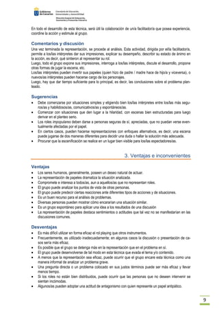9 
En todo el desarrollo de esta técnica, será útil la colaboración de un/a facilitador/a que posea experiencia, 
coordine la acción y estimule al grupo. 
Comentarios y discusión 
Una vez terminada la representación, se procede al análisis. Esta actividad, dirigida por el/la facilitador/a, 
permite a los/las intérpretes dar sus impresiones, explicar su desempeño, describir su estado de ánimo en 
la acción, es decir, qué sintieron al representar su rol. 
Luego, todo el grupo expone sus impresiones, interroga a los/las intérpretes, discute el desarrollo, propone 
otras formas de jugar la escena, etc. 
Los/las intérpretes pueden invertir sus papeles (quien hizo de padre / madre hace de hijo/a y viceversa), o 
nuevos/as intérpretes pueden hacerse cargo de los personajes. 
Luego, hay que dar tiempo suficiente para lo principal, es decir, las conclusiones sobre el problema plan-teado. 
Sugerencias 
· Debe comenzarse por situaciones simples y eligiendo bien los/las intérpretes entre los/las más segu-ros/ 
as y habilidosos/as, comunicativos/as y espontáneos/as. 
· Comenzar con situaciones que den lugar a la hilaridad, con escenas bien estructuradas para luego 
derivar en el planteo serio. 
· Los roles impopulares deben darse a personas seguras de sí, apreciadas, que no puedan verse even-tualmente 
afectadas por el papel. 
· En ciertos casos, pueden hacerse representaciones con enfoques alternativos, es decir, una escena 
puede jugarse de dos maneras diferentes para decidir una duda o hallar la solución más adecuada. 
· Procurar que la escenificación se realice en un lugar bien visible para los/las espectadores/as. 
3. Ventajas e inconvenientes 
Ventajas 
· Los seres humanos, generalmente, poseen un deseo natural de actuar. 
· La representación de papeles dramatiza la situación analizada. 
· Compromete e interesa a todos/as, aun a aquellos/as que no representan roles. 
· El grupo puede analizar los puntos de vista de otras personas. 
· El grupo puede predecir ciertas reacciones ante diferentes tipos de acciones y de situaciones. 
· Es un buen recurso para el análisis de problemas. 
· Diversas personas pueden mostrar cómo encararían una situación similar. 
· Es un grupo espontáneo para aplicar una idea a los resultados de una discusión 
· La representación de papeles destaca sentimientos o actitudes que tal vez no se manifestarían en las 
discusiones comunes. 
Desventajas 
· Es más difícil utilizar en forma eficaz el rol playing que otros instrumentos. 
· Frecuentemente, es utilizado inadecuadamente; en algunos casos la discusión o presentación de ca-sos 
sería más eficaz. 
· Es posible que el grupo se detenga más en la representación que en el problema en sí. 
· El grupo puede desenvolverse de tal modo en esta técnica que evada el tema y/o contenido. 
· A menos que la representación sea eficaz, puede ocurrir que el grupo encare esta técnica como una 
manera informal de analizar un problema grave. 
· Una pregunta directa o un problema colocado en sus justos términos puede ser más eficaz y llevar 
menos tiempo. 
· Si los roles no están bien distribuidos, puede ocurrir que las personas que no deseen intervenir se 
sientan incómodas. 
· Algunos/as pueden adoptar una actitud de antagonismo con quien represente un papel antipático. 
 