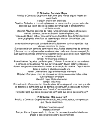16 Dinâmica: Condutor Cego
   Público e Contexto: Grupos em RdP, com pelo menos alguns meses de
                                  caminhada
                         e algum projeto em execução
 Objetivo: Trabalhar a comunicação entre os membros dos grupos, estimular
      pessoas que falem pouco e pessoas ouvem pouco a participarem e
                               contribuirem mais.
   Material: Algumas cadeiras de rodas (uma por dupla) alguns obstáculos
           (mesas, cadeiras, panos molhados, vasos de planta, etc).
 Preparação: Quem estiver assessorando os trabalhos deve tentar identificar
     ou o grupo pode identificar as pessoas que tenham dificuldades para
                                   expressar
  suas opiniões e pessoas que tenham dificuldade em ouvir as opiniões dos
                          demais membros do grupo.
 É preciso criar um caminho com início e final, várias alternativas de caminho
(não criar um curral) e espalhar os obstáculos, podemos criar um competição
(ver qual dupla chega primeiro ou espalhar objetos para que sejam recolhidos
                              e contados ao final)
                        Tempo: 10 min mais avaliação
Procedimento: "aqueles que falam pouco" devem ficar sentados nas cadeiras
  e com pés e mão atados, "os que ouvem pouco" devem estar vendados e
devem ser girados antes de assumirem a condução da cadeira. Depois reunir
                    todos e avaliar a atuação de cada um.
               Nome: Como eu me vejo e como vocês me vêem
    Objetivo: Comparar como as pessoas se vêem e como são vistas pelas
                           outras pessoas do grupo
                       Material: papel, lápis e borracha.
                               Tempo: Meia hora
Procedimento: Cada membro deve ter duas folhas de papel, uma para que ele
 se descreva e outra para que os demais o descrevam, depois cada membro
                   deve fazer seus "retratos" e compará-los
  Reflexão: Será que sou o que pareço ser? Será que sou o que quero ser?

                      17 Dinâmica: Olá, como vai?
 Público e Contexto: Grupos em nucleação, encontros, retiros, com pessoas
                          que não se conhecem.

                        Objetivo: "quebrar o gelo"
                            Material: nenhum
  Tempo: 1 hora (dependendo do número de pessoas é possível dividir em
               grupos e cada grupo realizar a sua dinâmica)
 