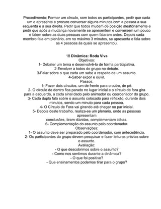 Procedimento: Formar um círculo, com todos os participantes, pedir que cada
  um e apresente e procure conversar alguns minutos com a pessoa a sua
esquerda e a sua direita. Pedir que todos mudem de posição aleatóriamente e
pedir que após a mudança novamente se apresentem e conversem um pouco
   e falem sobre as duas pessoas com quem falaram antes. Depois cada
membro fala em plenário, em no máximo 3 minutos, se apresenta e fala sobre
                    as 4 pessoas às quais se apresentou.


                           18 Dinâmica: Roda Viva
                                   Objetivos:
         1- Debater um tema e desenvolvê-lo de forma participativa.
                    2-Envolver a todos do grupo no debate.
        3-Falar sobre o que cada um sabe a respeito de um assunto.
                            4-Saber expor e ouvir.
                                    Passos:
           1- Fazer dois círculos, um de frente para o outro, de pé.
  2- O círculo de dentro fica parado no lugar inicial e o círculo de fora gira
para a esquerda, a cada sinal dado pelo animador ou coordenador do grupo.
  3- Cada dupla fala sobre o assunto colocado para reflexão, durante dois
                 minutos, sendo um minuto para cada pessoa.
          4- O Círculo de Fora vai girando até chegar no par inicial.
     5- Depois deste trabalho, realiza-se um plenário, onde as pessoas
                                  apresentam
              conclusões, tiram dúvidas, complementam idéias.
              6- Complementação do assunto pelo coordenador.
                                Observações:
  1- O assunto deve ser preparado pelo coordenador, com antecedência.
2- Os participantes do grupo devem pesquisar e fazer leituras prévias sobre
                                   o assunto.
                                   Avaliação:
                    - O que descobrimos sobre o assunto?
                  - Como nos sentimos durante a dinâmica?
                             - O que foi positivo?
               - Que ensinamentos podemos tirar para o grupo?
 