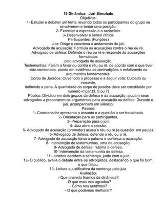 19 Dinâmica: Juri Simulado
                                        Objetivos:
   1- Estudar e debater um tema, levando todos os participantes do grupo se
                         envolverem e tomar uma posição.
                      2- Exercitar a expressão e o raciocínio.
                           3- Desenvolver o senso crítico:
                                Participantes: (Funções)
                   Juiz: Dirige e coordena o andamento do júri.
       Advogado de acusação: Formula as acusações contra o réu ou ré.
      Advogado de defesa: Defende o réu ou ré e responde às acusações
                                       formuladas
                            pelo advogado de acusação.
 Testemunhas: Falam a favor ou contra o réu ou ré, de acordo com o que tiver
     sido combinado, pondo em evidência as contradições e enfatizando os
                              argumentos fundamentais.
      Corpo de Jurados: Ouve todo o processo e a seguir vota: Culpado ou
                                        inocente,
 definindo a pena. A quantidade do corpo de jurados deve ser constituído por
                                número impar:(3, 5 ou 7)
    Público: Dividido em dois grupos da defesa e da acusação, ajudam seus
advogados a prepararem os argumentos para acusação ou defesa. Durante o
                           juri, acompanham em silêncio.
                                         Passos:
       1- Coordenador apresenta o assunto e a questão a ser trabalhada.
                        2- Orientação para os participantes.
                               3- Preparação para o júri.
                                 4- Juiz abre a sessão.
5- Advogado de acusação (promotor) acusa o réu ou ré (a questão em pauta).
                 6- Advogado de defesa, defende o réu ou a ré.
        7- Advogado de acusação toma a palavra e continua a acusação.
               8- Intervenção de testemunhas, uma de acusação.
                    9- Advogado de defesa, retoma a defesa.
                    10- Intervenção da testemunha de defesa.
               11- Jurados decidem a sentença, junto com o juiz.
12- O público, avalia o debate entre os advogados, destacando o que foi bom,
                                      o que faltou.
                 13- Leitura e justificativa da sentença pelo juiz.
                                        Avaliação:
                       - Que proveito tiramos da dinâmica?
                              - O que mais nos agradou?
                                 - Como nos sentimos?
                             - O que podemos melhorar?
 