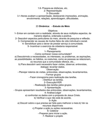 1.6- Prepara-se disfarces, etc.
                             2- Representação
                                3- Discussão
   3.1 Atores avaliam a apresentação, destacando impressões, animação,
            envolvimento, relações, aprendizagem, dificuldades.


                     23 Dinâmica: - Estudo do Meio

                                         Objetivos
 1- Entrar em contato com a realidade, através de seus múltiplos aspectos, de
                       maneira objetiva, ordenada e positiva.
  2- Descobrir aspectos particulares do meio, através de pesquisa e reflexão.
     3- Compreender as causas de muitos fatos da vida individual e social.
          4- Sensibilizar para o dever de prestar serviço à comunidade.
                5- Incentivar o exercício da cidadania responsável.
                                          Passos
                                    1- Planejamento:
                       - Como conhecer nossa comunidade?
 a) Descobrindo a necessidades, os interesses, os problemas, as aspirações,
 as possibilidades, os hábitos, os costumes, como as pessoas se relacionam,
                   os recursos que a comunidade oferece, etc...
      b) Para descobrir será necessário fazer visitas, observar, entrevistas,
                               dialogar, levantar dados.
                                       Observação:
     - Planejar roteiros de visitas, entrevistas, observações, levantamentos.
                                     - Formar grupos
                 - Fazer cronograma para realização das tarefas.
                                 - Distribuir as tarefas.
                                    2- Execução/VER
                       - Realização das tarefas pelos grupos.
                                     3- Apresentação
- Grupos apresentam resultados das entrevistas, observações, levantamentos,
                                    4- Análise/Julgar
             a) confrontar os dados com a proposta de Jesus Cristo.
                        b) Verificar o que não está de acordo.
                                          5- Ação
    a) Discutir sobre o que precisa ser feito para melhorar o meio.b) Ver os
                                  recursos disponíveis
                     c) Projetar a ação ou ações necessárias.
                                        6- Celebrar
                            - Preparar para iniciar a ação.
                                  7- Realizar o projeto
 