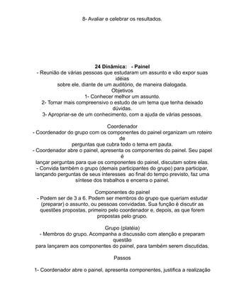 8- Avaliar e celebrar os resultados.




                           24 Dinâmica: - Painel
 - Reunião de várias pessoas que estudaram um assunto e vão expor suas
                                   idéias
          sobre ele, diante de um auditório, de maneira dialogada.
                                 Objetivos
                      1- Conhecer melhor um assunto.
   2- Tornar mais compreensivo o estudo de um tema que tenha deixado
                                  dúvidas.
    3- Apropriar-se de um conhecimento, com a ajuda de várias pessoas.

                                 Coordenador
- Coordenador do grupo com os componentes do painel organizam um roteiro
                                      de
                 perguntas que cubra todo o tema em pauta.
- Coordenador abre o painel, apresenta os componentes do painel. Seu papel
                                       é
  lançar perguntas para que os componentes do painel, discutam sobre elas.
   - Convida também o grupo (demais participantes do grupo) para participar,
  lançando perguntas de seus interesses ao final do tempo previsto, faz uma
                   síntese dos trabalhos e encerra o painel.

                          Componentes do painel
 - Podem ser de 3 a 6. Podem ser membros do grupo que queriam estudar
   (preparar) o assunto, ou pessoas convidadas. Sua função é discutir as
   questões propostas, primeiro pelo coordenador e, depois, as que forem
                           propostas pelo grupo.

                            Grupo (platéia)
  - Membros do grupo. Acompanha a discussão com atenção e preparam
                               questão
 para lançarem aos componentes do painel, para também serem discutidas.

                                   Passos

1- Coordenador abre o painel, apresenta componentes, justifica a realização
 